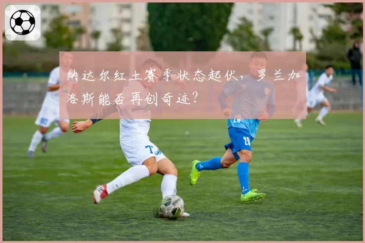 纳达尔红土赛季状态起伏,罗兰加洛斯能否再创奇迹?