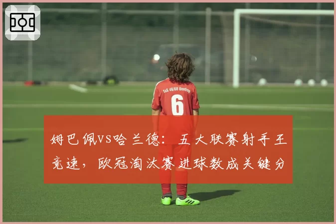 姆巴佩vs哈兰德:五大联赛射手王竞速,欧冠淘汰赛进球数成关键分水岭