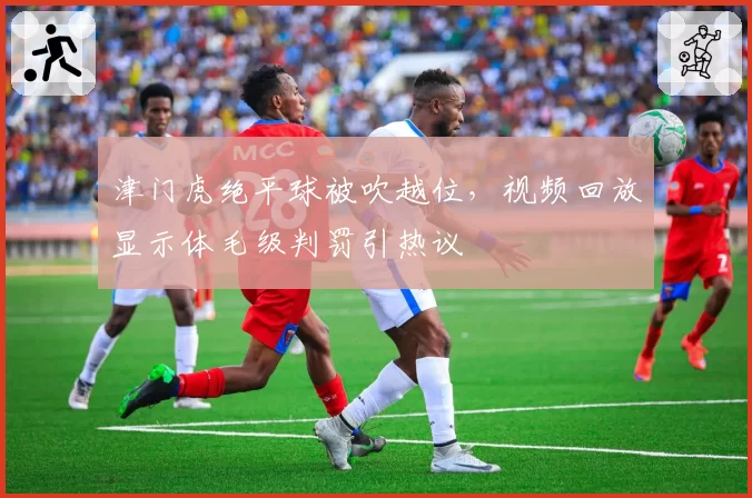 津门虎绝平球被吹越位，视频回放显示体毛级判罚引热议