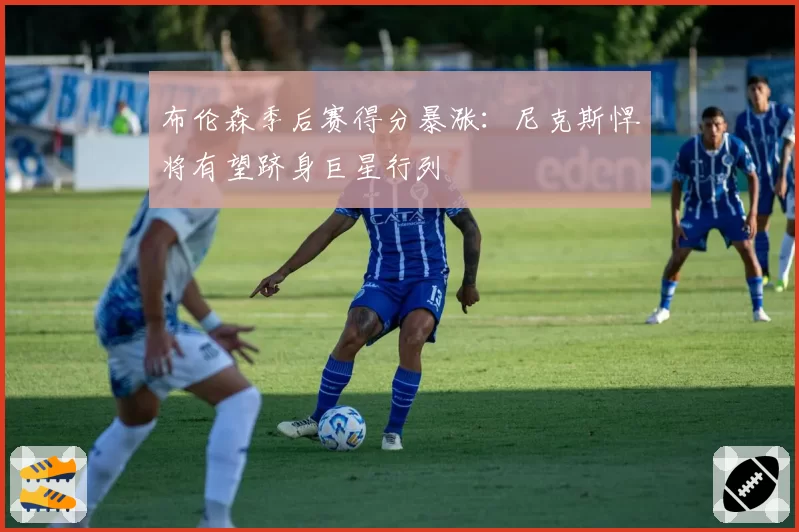 布伦森季后赛得分暴涨:尼克斯悍将有望跻身巨星行列